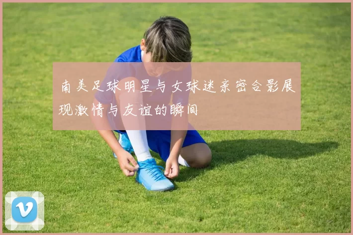南美足球明星与女球迷亲密合影展现激情与友谊的瞬间