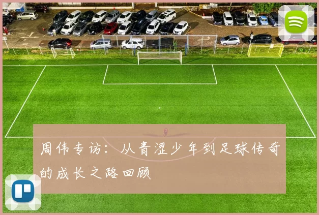 周伟专访：从青涩少年到足球传奇的成长之路回顾