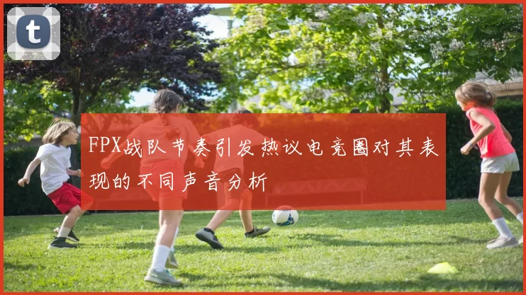 FPX战队节奏引发热议电竞圈对其表现的不同声音分析