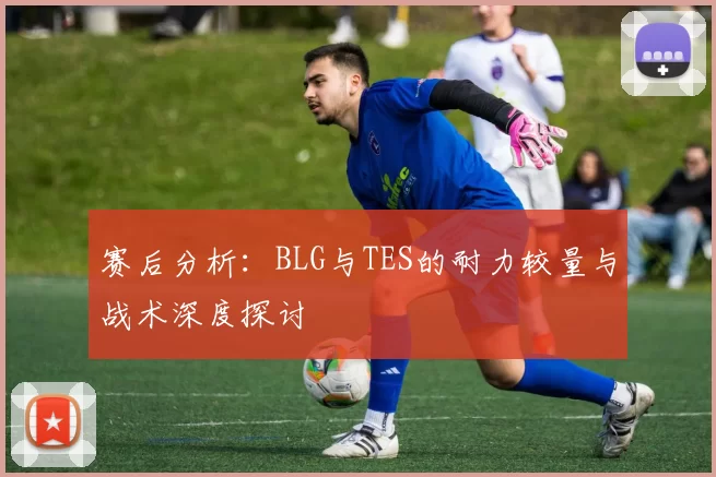 赛后分析：BLG与TES的耐力较量与战术深度探讨