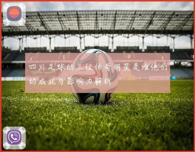 四川足球的三位传奇明星是谁他们的成就与影响力解析