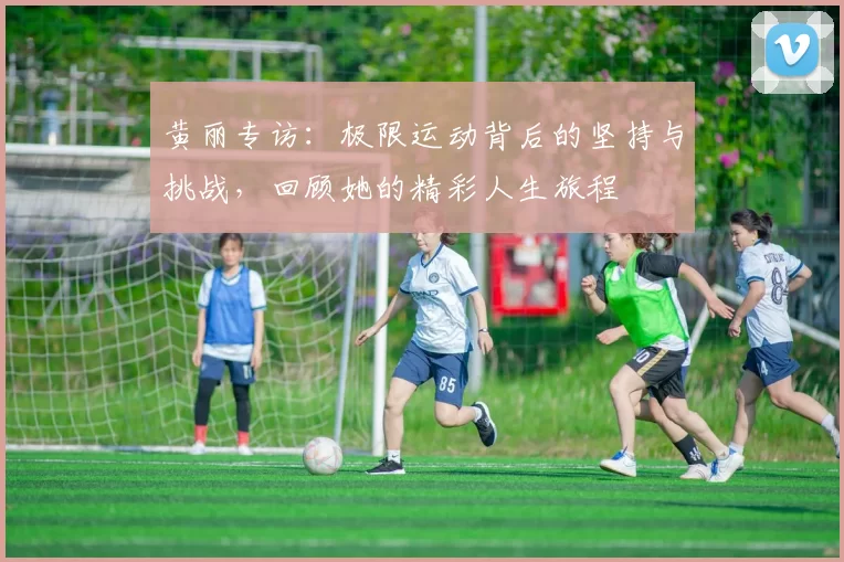 黄丽专访：极限运动背后的坚持与挑战，回顾她的精彩人生旅程