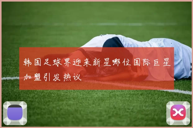韩国足球界迎来新星哪位国际巨星加盟引发热议
