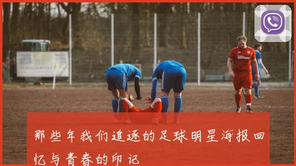 那些年我们追逐的足球明星海报回忆与青春的印记