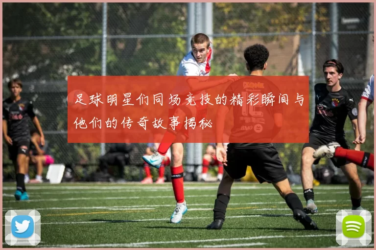 足球明星们同场竞技的精彩瞬间与他们的传奇故事揭秘
