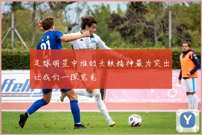 足球明星中谁的头铁精神最为突出让我们一探究竟