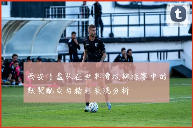西安飞盘队在世界滑板锦标赛中的默契配合与精彩表现分析