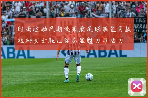 时尚运动风潮流来袭足球明星同款短袖女士鞋让你尽显魅力与活力