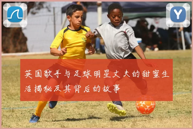 英国歌手与足球明星丈夫的甜蜜生活揭秘及其背后的故事
