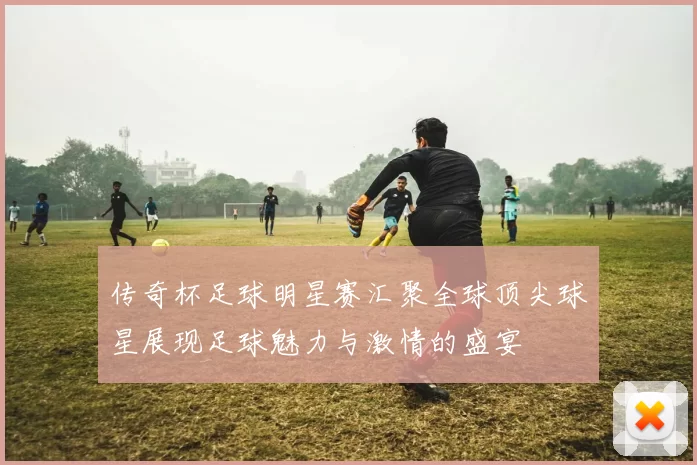 传奇杯足球明星赛汇聚全球顶尖球星展现足球魅力与激情的盛宴