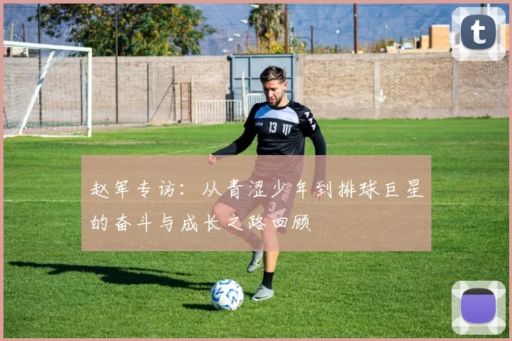 赵军专访：从青涩少年到排球巨星的奋斗与成长之路回顾