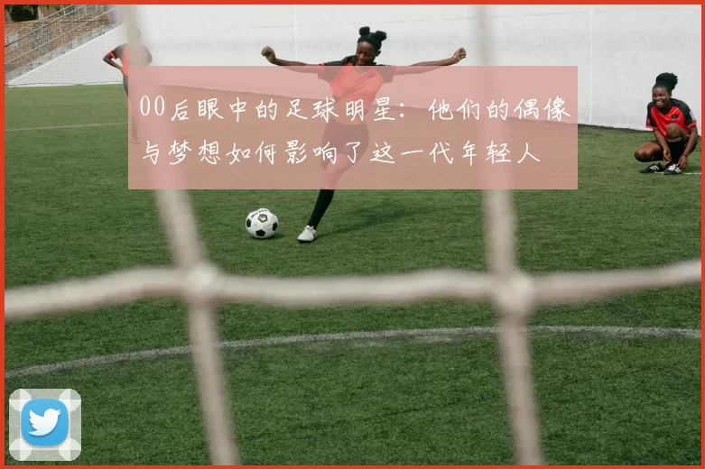 00后眼中的足球明星：他们的偶像与梦想如何影响了这一代年轻人
