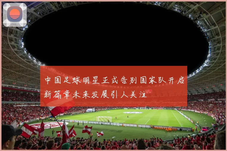 中国足球明星正式告别国家队开启新篇章未来发展引人关注
