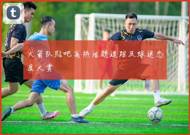 火箭队贴吧高热话题追踪及球迷态度大赏