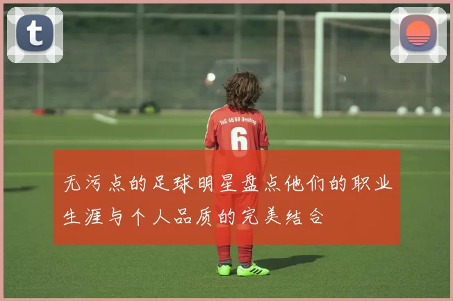 无污点的足球明星盘点他们的职业生涯与个人品质的完美结合