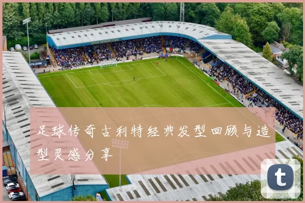 足球传奇古利特经典发型回顾与造型灵感分享