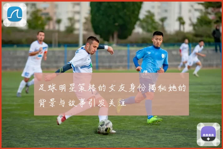 足球明星策格的女友身份揭秘她的背景与故事引发关注