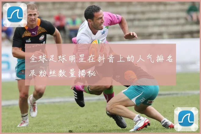全球足球明星在抖音上的人气排名及粉丝数量揭秘