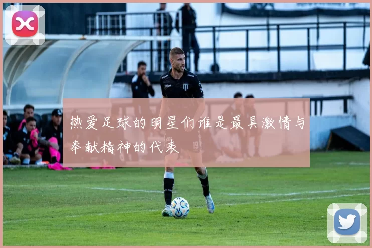 热爱足球的明星们谁是最具激情与奉献精神的代表