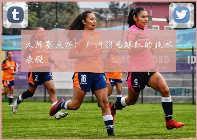 大师赛点评：广州羽毛球队的技术表现