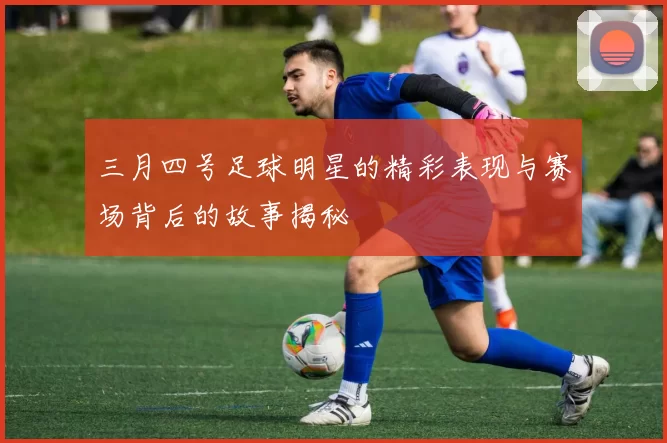 三月四号足球明星的精彩表现与赛场背后的故事揭秘