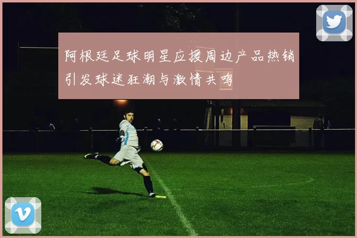 阿根廷足球明星应援周边产品热销引发球迷狂潮与激情共鸣