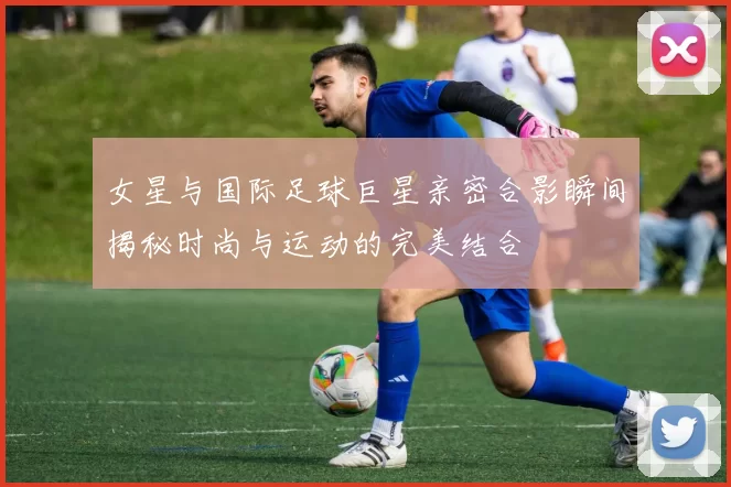 女星与国际足球巨星亲密合影瞬间揭秘时尚与运动的完美结合