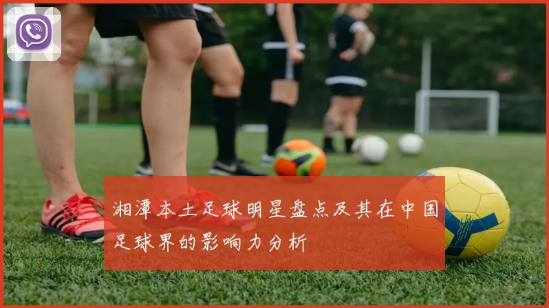 湘潭本土足球明星盘点及其在中国足球界的影响力分析