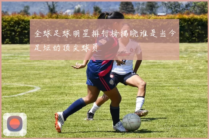 全球足球明星排行榜揭晓谁是当今足坛的顶尖球员