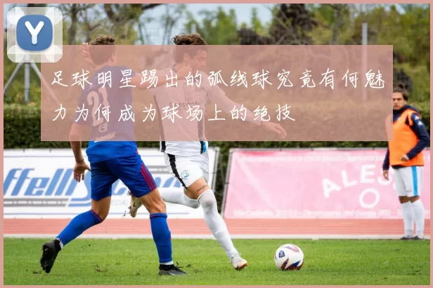 足球明星踢出的弧线球究竟有何魅力为何成为球场上的绝技