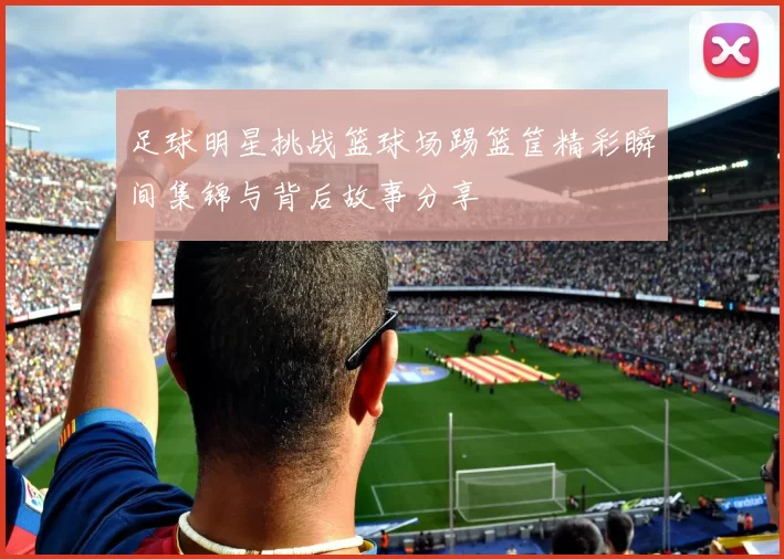 足球明星挑战篮球场踢篮筐精彩瞬间集锦与背后故事分享