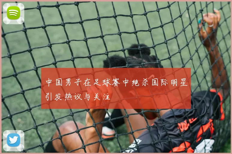 中国男子在足球赛中绝杀国际明星引发热议与关注
