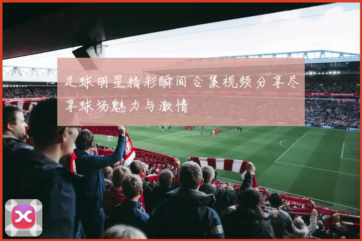 足球明星精彩瞬间合集视频分享尽享球场魅力与激情